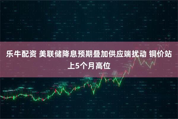 乐牛配资 美联储降息预期叠加供应端扰动 铜价站上5个月高位