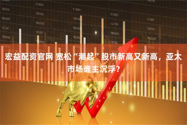 宏益配资官网 宽松“潮起”股市新高又新高，亚太市场谁主沉浮？
