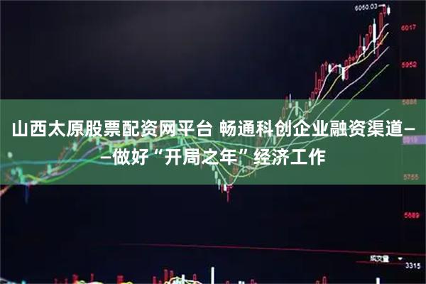 山西太原股票配资网平台 畅通科创企业融资渠道——做好“开局之年”经济工作