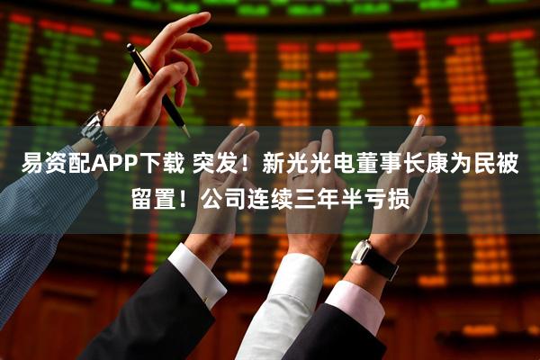 易资配APP下载 突发！新光光电董事长康为民被留置！公司连续三年半亏损