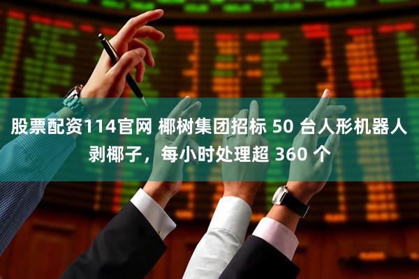 股票配资114官网 椰树集团招标 50 台人形机器人剥椰子，每小时处理超 360 个