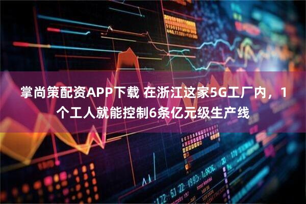 掌尚策配资APP下载 在浙江这家5G工厂内，1个工人就能控制6条亿元级生产线