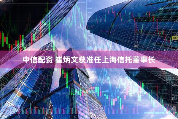 中信配资 崔炳文获准任上海信托董事长
