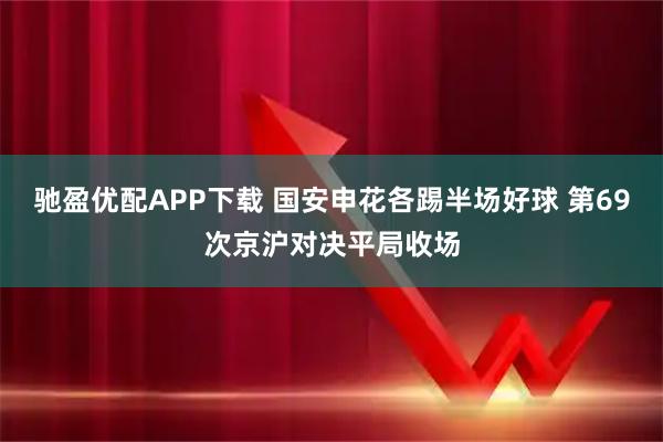 驰盈优配APP下载 国安申花各踢半场好球 第69次京沪对决平局收场