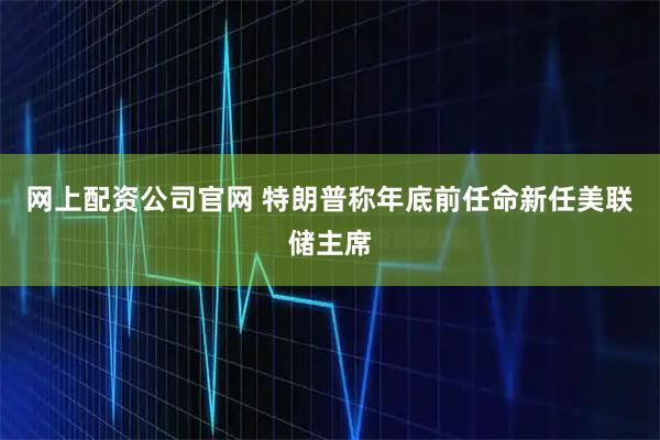网上配资公司官网 特朗普称年底前任命新任美联储主席
