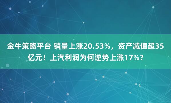 金牛策略平台 销量上涨20.53%，资产减值超35亿元！上汽利润为何逆势上涨17%？