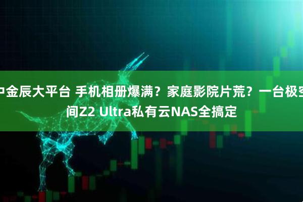 中金辰大平台 手机相册爆满？家庭影院片荒？一台极空间Z2 Ultra私有云NAS全搞定