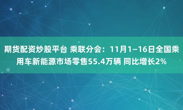 期货配资炒股平台 乘联分会：11月1—16日全国乘用车新能源市场零售55.4万辆 同比增长2%