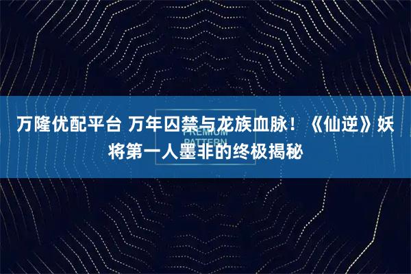 万隆优配平台 万年囚禁与龙族血脉！《仙逆》妖将第一人墨非的终极揭秘