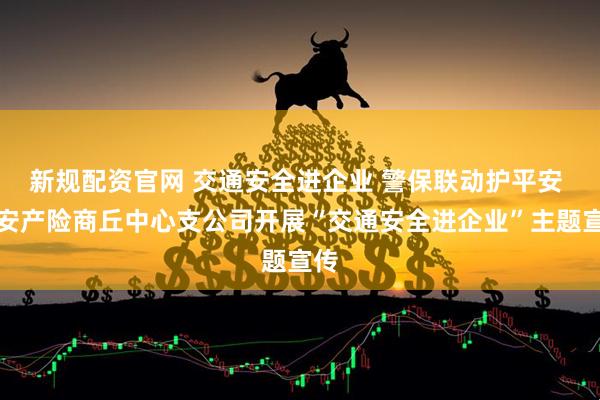 新规配资官网 交通安全进企业 警保联动护平安 平安产险商丘中心支公司开展“交通安全进企业”主题宣传