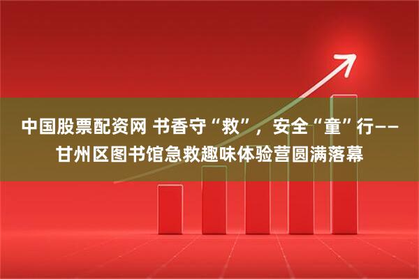 中国股票配资网 书香守“救”，安全“童”行——甘州区图书馆急救趣味体验营圆满落幕