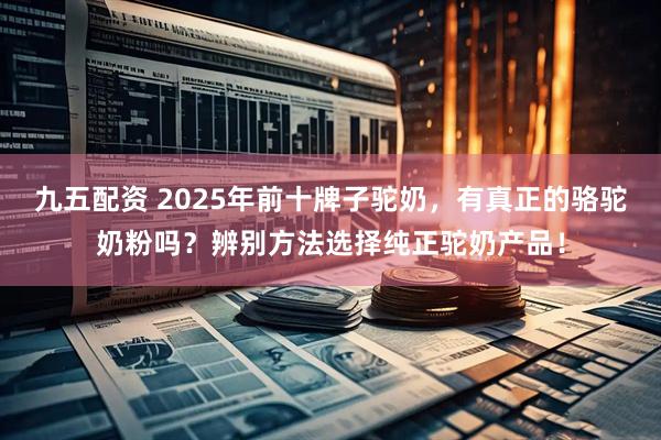 九五配资 2025年前十牌子驼奶，有真正的骆驼奶粉吗？辨别方法选择纯正驼奶产品！
