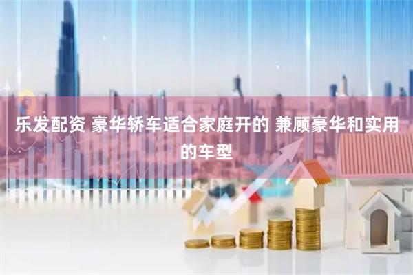 乐发配资 豪华轿车适合家庭开的 兼顾豪华和实用的车型