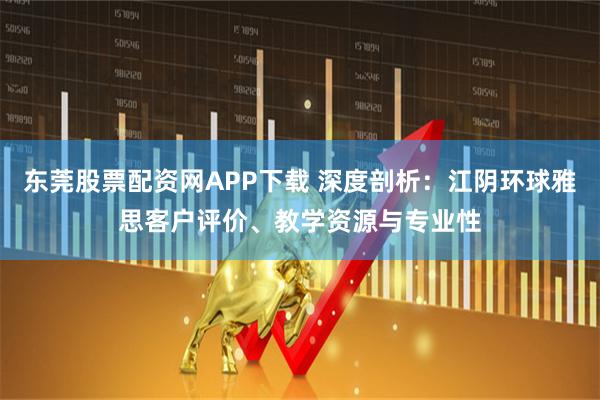 东莞股票配资网APP下载 深度剖析：江阴环球雅思客户评价、教学资源与专业性
