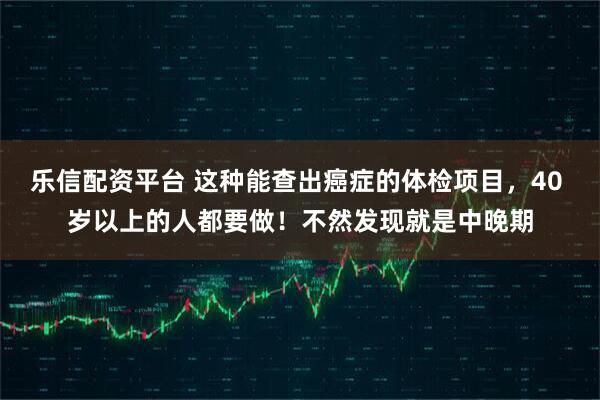 乐信配资平台 这种能查出癌症的体检项目，40 岁以上的人都要做！不然发现就是中晚期