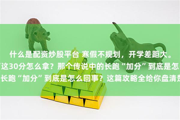 什么是配资炒股平台 寒假不规划，开学差距大。除了语数英物化，体育这30分怎么拿？那个传说中的长跑“加分”到底是怎么回事？这篇攻略全给你盘清楚了！