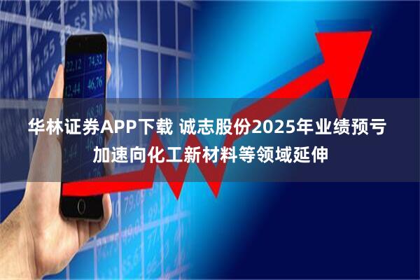 华林证券APP下载 诚志股份2025年业绩预亏 加速向化工新材料等领域延伸