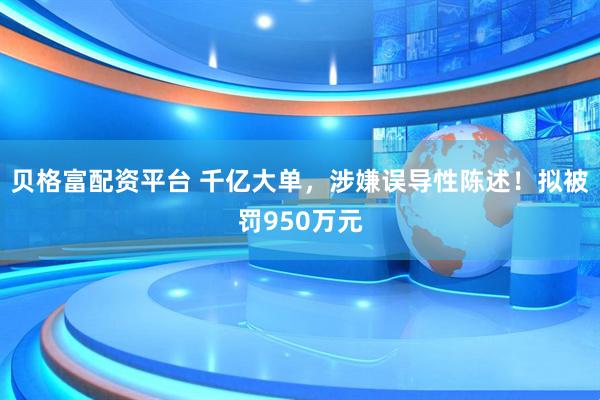贝格富配资平台 千亿大单，涉嫌误导性陈述！拟被罚950万元