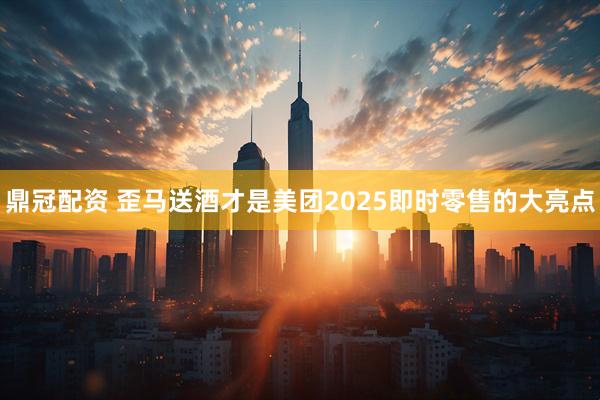 鼎冠配资 歪马送酒才是美团2025即时零售的大亮点