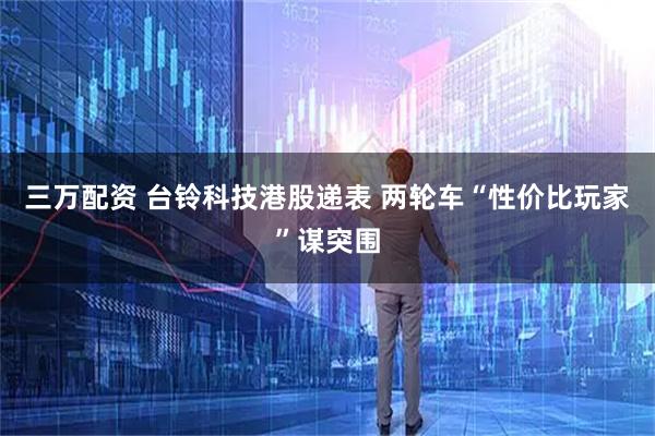 三万配资 台铃科技港股递表 两轮车“性价比玩家”谋突围