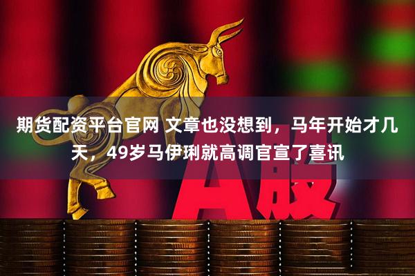 期货配资平台官网 文章也没想到，马年开始才几天，49岁马伊琍就高调官宣了喜讯