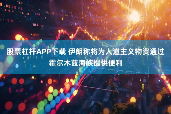 股票杠杆APP下载 伊朗称将为人道主义物资通过霍尔木兹海峡提供便利