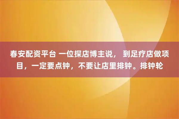 春安配资平台 一位探店博主说， 到足疗店做项目，一定要点钟，不要让店里排钟。排钟轮