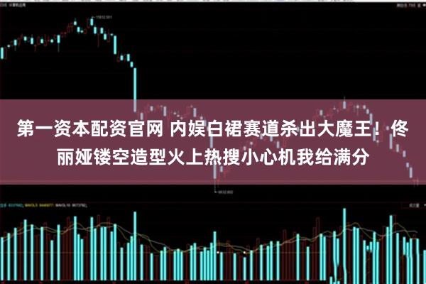 第一资本配资官网 内娱白裙赛道杀出大魔王！佟丽娅镂空造型火上热搜小心机我给满分