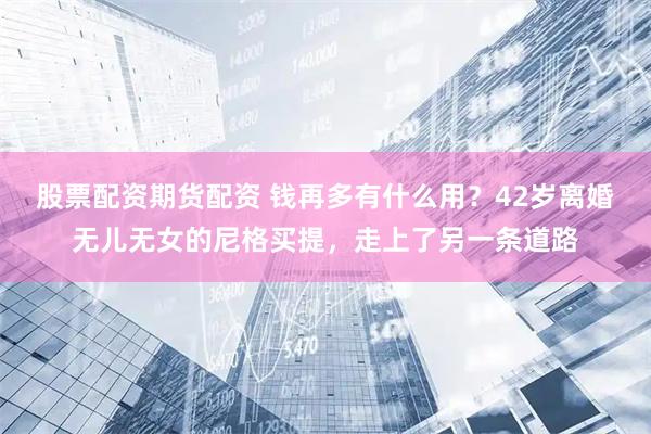 股票配资期货配资 钱再多有什么用？42岁离婚无儿无女的尼格买提，走上了另一条道路