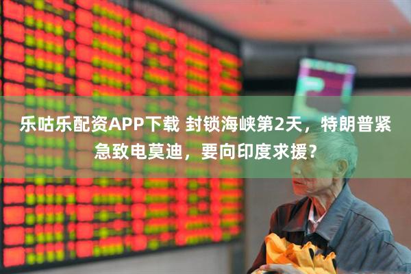 乐咕乐配资APP下载 封锁海峡第2天，特朗普紧急致电莫迪，要向印度求援？