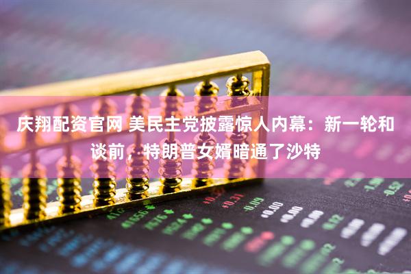 庆翔配资官网 美民主党披露惊人内幕:新一轮和谈前,特朗普女婿暗通了沙特
