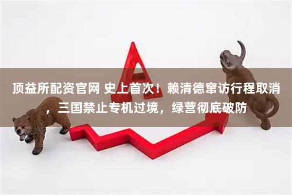 顶益所配资官网 史上首次!赖清德窜访行程取消,三国禁止专机过境,绿营彻底破防