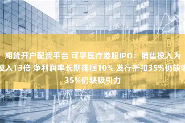 期货开户配资平台 可孚医疗港股IPO：销售投入为研发投入13倍 净利润率长期徘徊10% 发行折扣35%仍缺吸引力