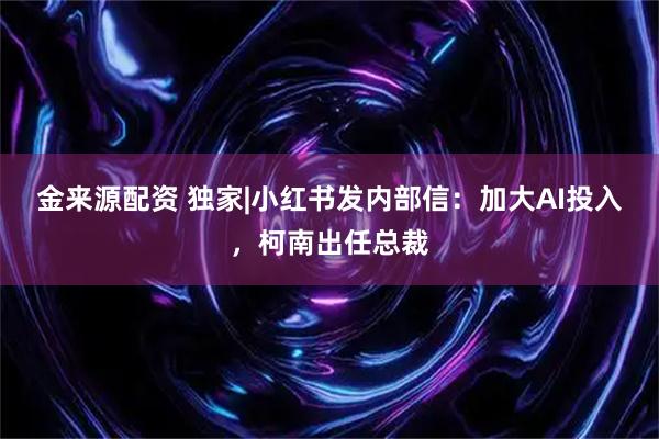 金来源配资 独家|小红书发内部信：加大AI投入，柯南出任总裁